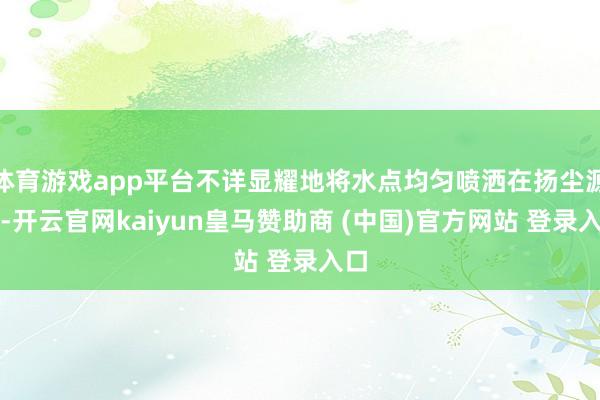 体育游戏app平台不详显耀地将水点均匀喷洒在扬尘源处-开云官网kaiyun皇马赞助商 (中国)官方网站 登录入口