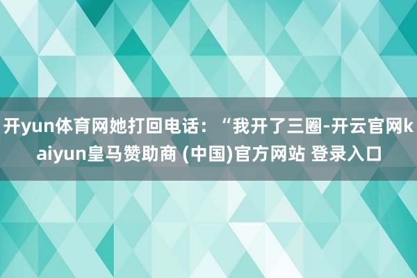 开yun体育网她打回电话：“我开了三圈-开云官网kaiyun皇马赞助商 (中国)官方网站 登录入口