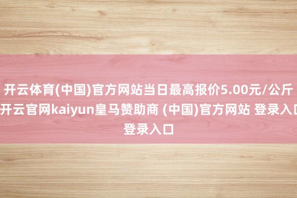 开云体育(中国)官方网站当日最高报价5.00元/公斤-开云官网kaiyun皇马赞助商 (中国)官方网站 登录入口