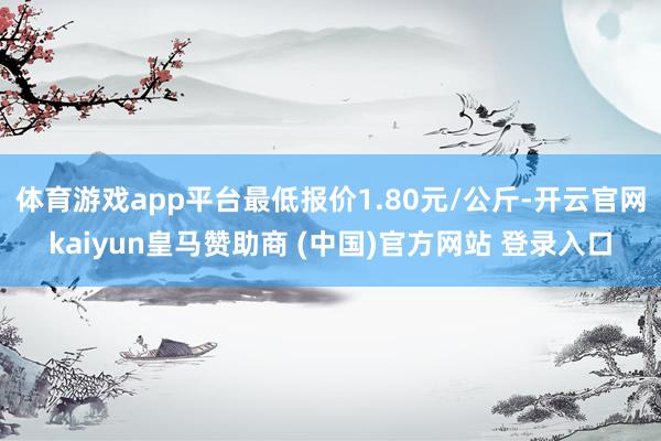 体育游戏app平台最低报价1.80元/公斤-开云官网kaiyun皇马赞助商 (中国)官方网站 登录入口