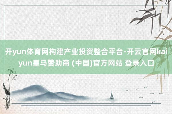 开yun体育网构建产业投资整合平台-开云官网kaiyun皇马赞助商 (中国)官方网站 登录入口