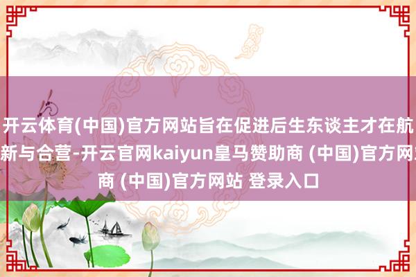 开云体育(中国)官方网站旨在促进后生东谈主才在航天领域的翻新与合营-开云官网kaiyun皇马赞助商 (中国)官方网站 登录入口