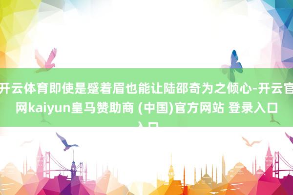 开云体育即使是蹙着眉也能让陆邵奇为之倾心-开云官网kaiyun皇马赞助商 (中国)官方网站 登录入口