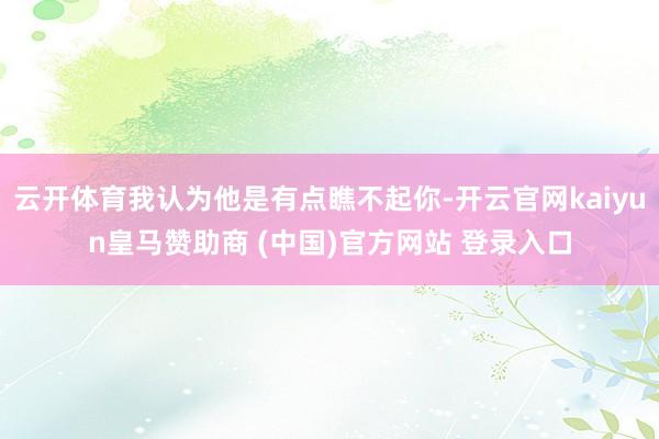 云开体育我认为他是有点瞧不起你-开云官网kaiyun皇马赞助商 (中国)官方网站 登录入口