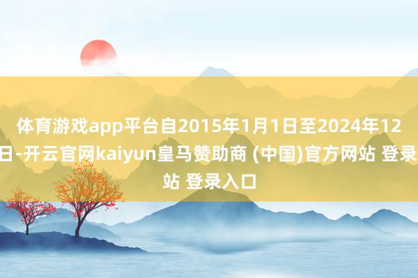 体育游戏app平台自2015年1月1日至2024年12月6日-开云官网kaiyun皇马赞助商 (中国)官方网站 登录入口
