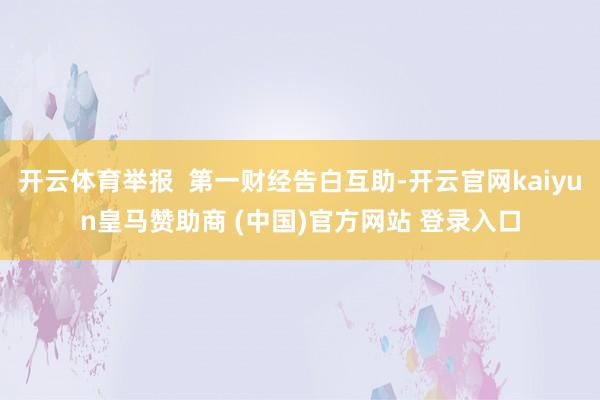 开云体育举报  第一财经告白互助-开云官网kaiyun皇马赞助商 (中国)官方网站 登录入口