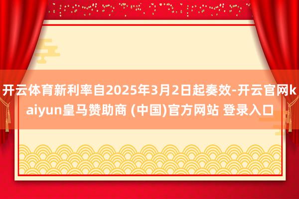 开云体育新利率自2025年3月2日起奏效-开云官网kaiyun皇马赞助商 (中国)官方网站 登录入口