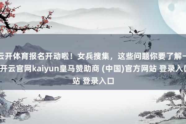 云开体育报名开动啦！女兵搜集，这些问题你要了解→-开云官网kaiyun皇马赞助商 (中国)官方网站 登录入口