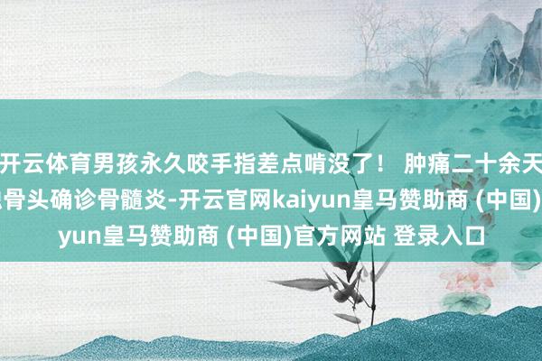 开云体育男孩永久咬手指差点啃没了！ 肿痛二十余天 已因破溃感染侵蚀骨头确诊骨髓炎-开云官网kaiyun皇马赞助商 (中国)官方网站 登录入口