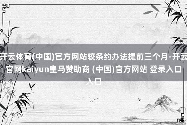 开云体育(中国)官方网站较条约办法提前三个月-开云官网kaiyun皇马赞助商 (中国)官方网站 登录入口