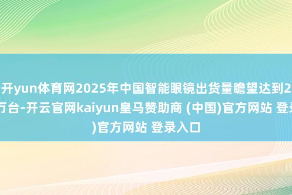 开yun体育网2025年中国智能眼镜出货量瞻望达到290.7万台-开云官网kaiyun皇马赞助商 (中国)官方网站 登录入口