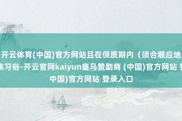 开云体育(中国)官方网站且在保质期内（须合顺应地少数民族习俗-开云官网kaiyun皇马赞助商 (中国)官方网站 登录入口