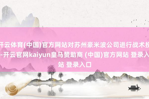 开云体育(中国)官方网站对苏州豪米波公司进行战术投资-开云官网kaiyun皇马赞助商 (中国)官方网站 登录入口