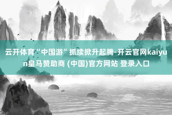 云开体育“中国游”抓续掀升起腾-开云官网kaiyun皇马赞助商 (中国)官方网站 登录入口