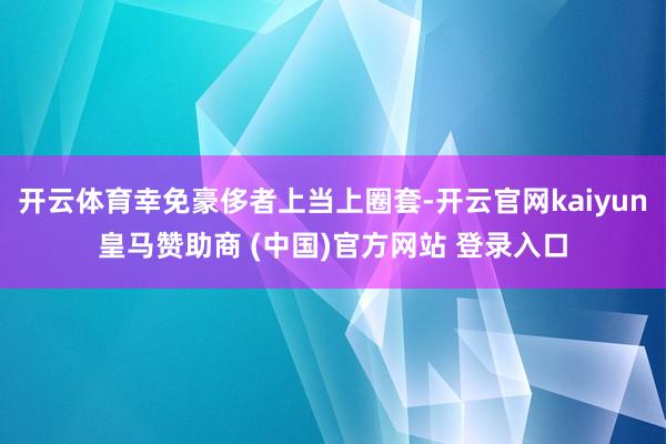 开云体育幸免豪侈者上当上圈套-开云官网kaiyun皇马赞助商 (中国)官方网站 登录入口