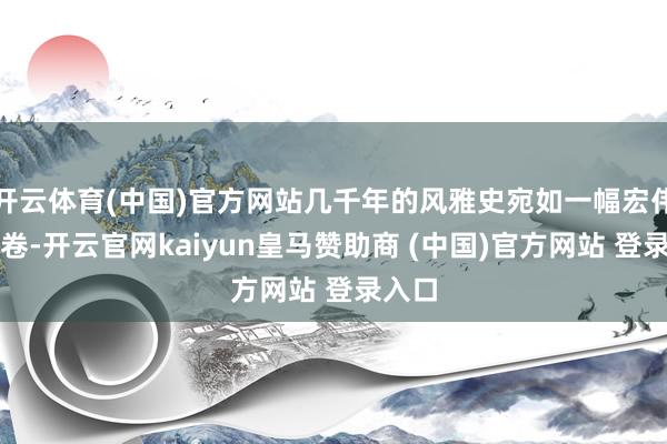 开云体育(中国)官方网站几千年的风雅史宛如一幅宏伟的画卷-开云官网kaiyun皇马赞助商 (中国)官方网站 登录入口