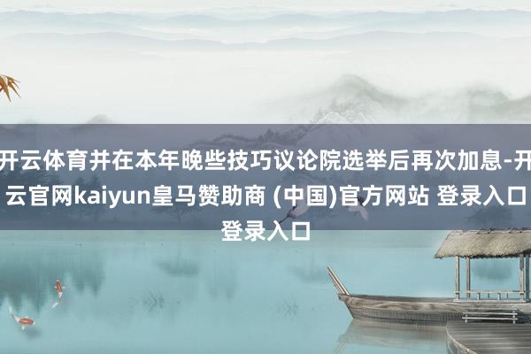 开云体育并在本年晚些技巧议论院选举后再次加息-开云官网kaiyun皇马赞助商 (中国)官方网站 登录入口