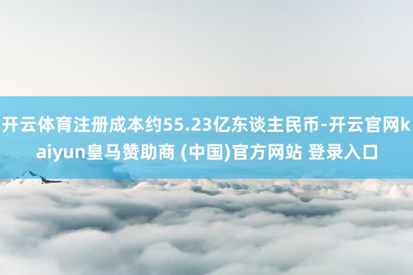 开云体育注册成本约55.23亿东谈主民币-开云官网kaiyun皇马赞助商 (中国)官方网站 登录入口