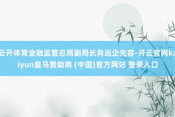 云开体育金融监管总局副局长肖远企先容-开云官网kaiyun皇马赞助商 (中国)官方网站 登录入口