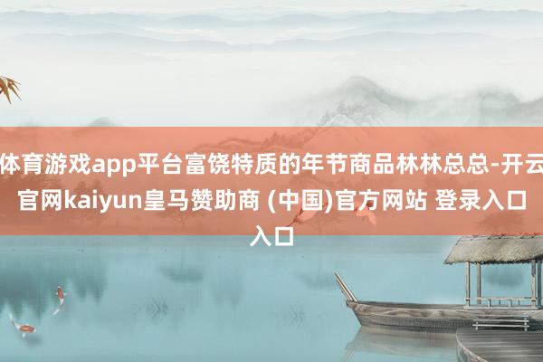 体育游戏app平台富饶特质的年节商品林林总总-开云官网kaiyun皇马赞助商 (中国)官方网站 登录入口
