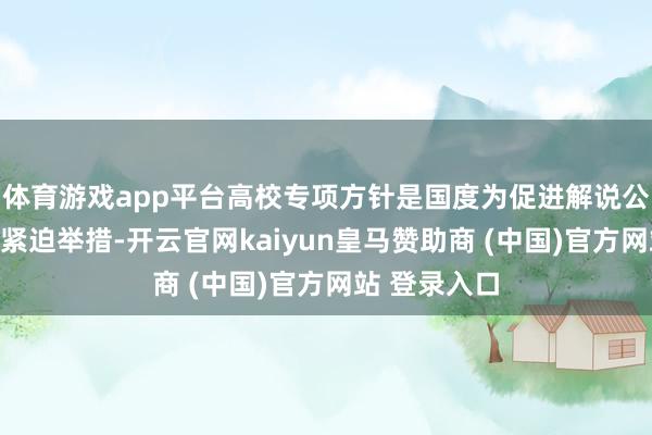 体育游戏app平台高校专项方针是国度为促进解说公正而奉行的紧迫举措-开云官网kaiyun皇马赞助商 (中国)官方网站 登录入口