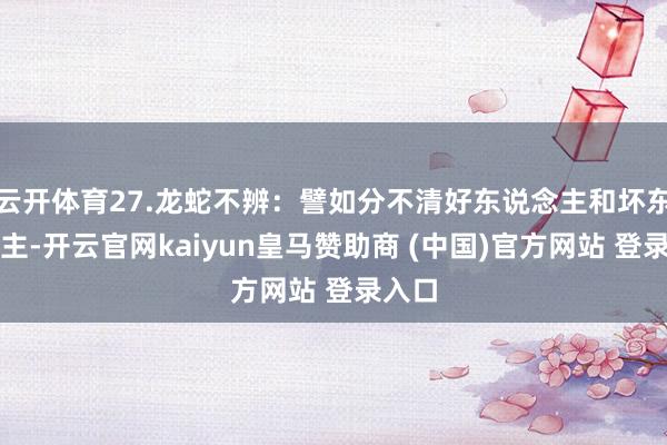 云开体育27.龙蛇不辨：譬如分不清好东说念主和坏东说念主-开云官网kaiyun皇马赞助商 (中国)官方网站 登录入口
