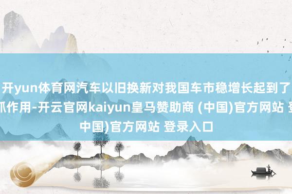 开yun体育网汽车以旧换新对我国车市稳增长起到了迫切撑抓作用-开云官网kaiyun皇马赞助商 (中国)官方网站 登录入口