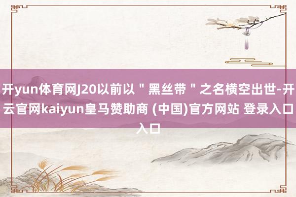 开yun体育网J20以前以＂黑丝带＂之名横空出世-开云官网kaiyun皇马赞助商 (中国)官方网站 登录入口