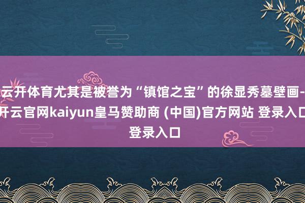 云开体育尤其是被誉为“镇馆之宝”的徐显秀墓壁画-开云官网kaiyun皇马赞助商 (中国)官方网站 登录入口