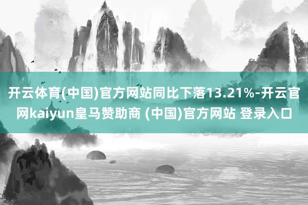 开云体育(中国)官方网站同比下落13.21%-开云官网kaiyun皇马赞助商 (中国)官方网站 登录入口