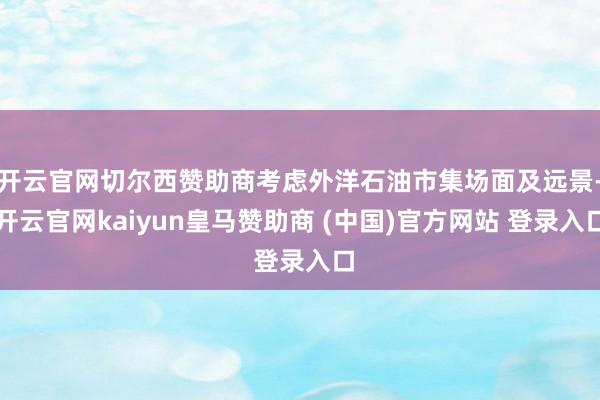 开云官网切尔西赞助商考虑外洋石油市集场面及远景-开云官网kaiyun皇马赞助商 (中国)官方网站 登录入口