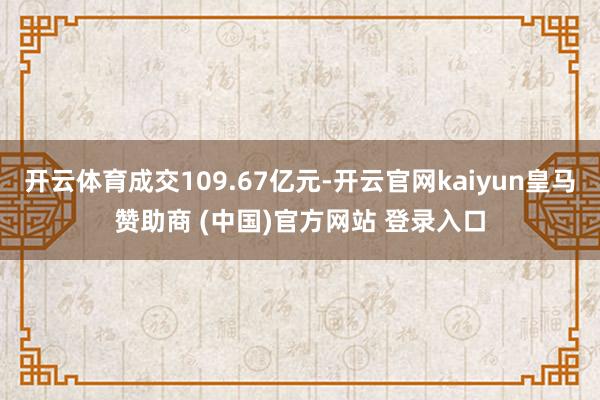 开云体育成交109.67亿元-开云官网kaiyun皇马赞助商 (中国)官方网站 登录入口