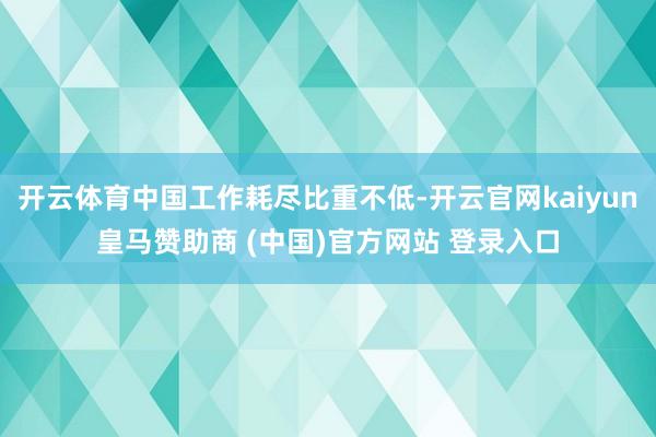 开云体育中国工作耗尽比重不低-开云官网kaiyun皇马赞助商 (中国)官方网站 登录入口