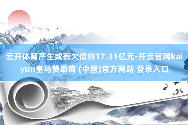 云开体育产生或有欠债约17.31亿元-开云官网kaiyun皇马赞助商 (中国)官方网站 登录入口