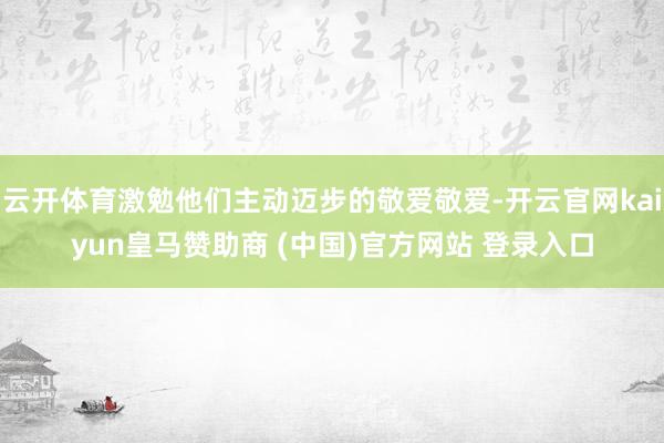 云开体育激勉他们主动迈步的敬爱敬爱-开云官网kaiyun皇马赞助商 (中国)官方网站 登录入口