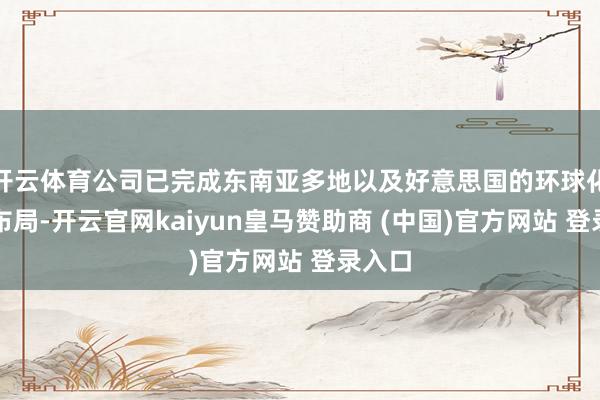 开云体育公司已完成东南亚多地以及好意思国的环球化产能布局-开云官网kaiyun皇马赞助商 (中国)官方网站 登录入口
