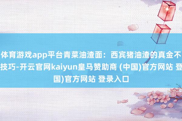 体育游戏app平台青菜油渣面：西宾猪油渣的真金不怕火制技巧-开云官网kaiyun皇马赞助商 (中国)官方网站 登录入口