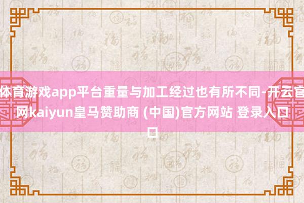 体育游戏app平台重量与加工经过也有所不同-开云官网kaiyun皇马赞助商 (中国)官方网站 登录入口
