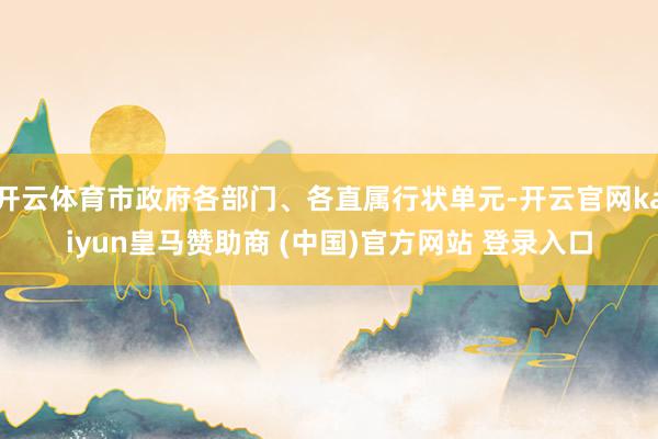 开云体育市政府各部门、各直属行状单元-开云官网kaiyun皇马赞助商 (中国)官方网站 登录入口