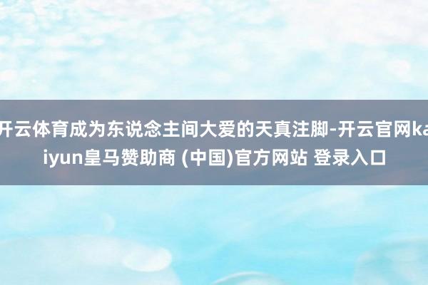 开云体育成为东说念主间大爱的天真注脚-开云官网kaiyun皇马赞助商 (中国)官方网站 登录入口