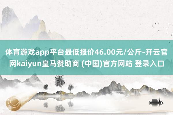 体育游戏app平台最低报价46.00元/公斤-开云官网kaiyun皇马赞助商 (中国)官方网站 登录入口