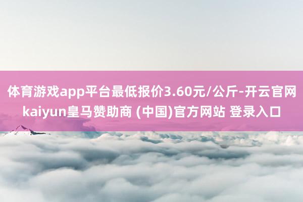 体育游戏app平台最低报价3.60元/公斤-开云官网kaiyun皇马赞助商 (中国)官方网站 登录入口
