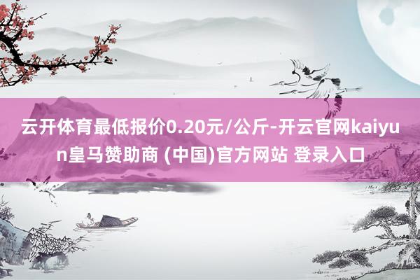 云开体育最低报价0.20元/公斤-开云官网kaiyun皇马赞助商 (中国)官方网站 登录入口