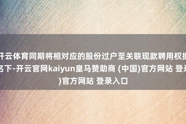 开云体育同期将相对应的股份过户至关联现款聘用权提供方名下-开云官网kaiyun皇马赞助商 (中国)官方网站 登录入口