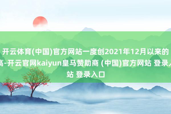 开云体育(中国)官方网站一度创2021年12月以来的新高-开云官网kaiyun皇马赞助商 (中国)官方网站 登录入口