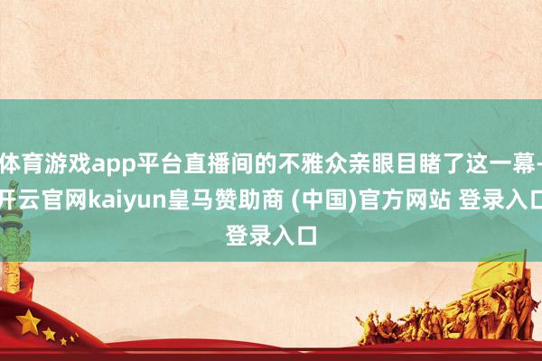 体育游戏app平台直播间的不雅众亲眼目睹了这一幕-开云官网kaiyun皇马赞助商 (中国)官方网站 登录入口