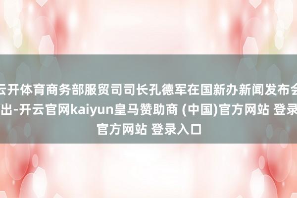 云开体育商务部服贸司司长孔德军在国新办新闻发布会上指出-开云官网kaiyun皇马赞助商 (中国)官方网站 登录入口