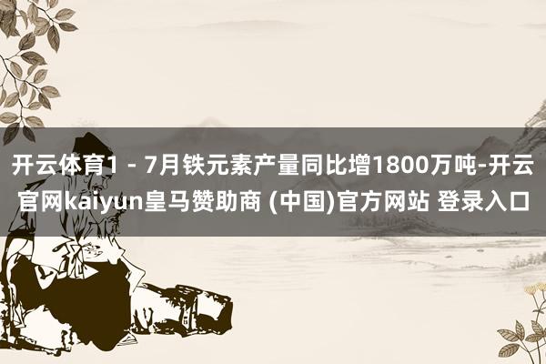 开云体育1 - 7月铁元素产量同比增1800万吨-开云官网kaiyun皇马赞助商 (中国)官方网站 登录入口