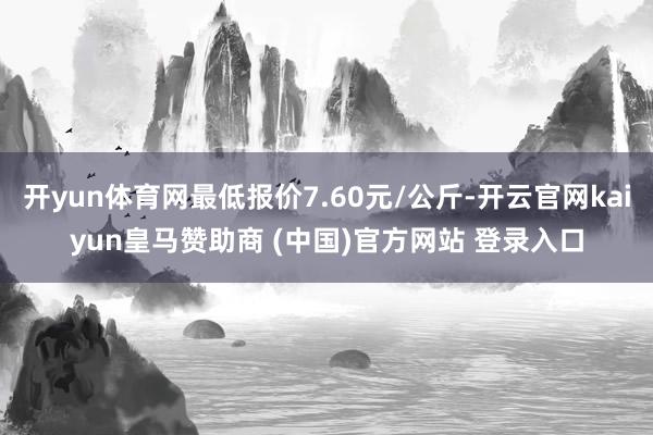 开yun体育网最低报价7.60元/公斤-开云官网kaiyun皇马赞助商 (中国)官方网站 登录入口