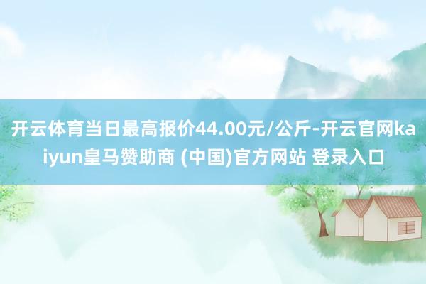 开云体育当日最高报价44.00元/公斤-开云官网kaiyun皇马赞助商 (中国)官方网站 登录入口